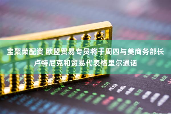 宝聚荣配资 欧盟贸易专员将于周四与美商务部长卢特尼克和贸易代表格里尔通话