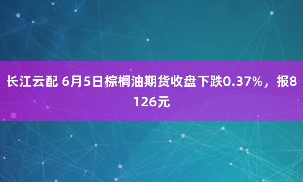 长江云配 6月5日棕榈油期货收盘下跌0.37%，报8126元