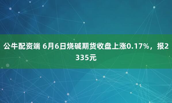 公牛配资端 6月6日烧碱期货收盘上涨0.17%，报2335元