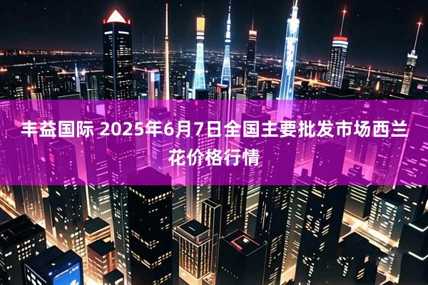 丰益国际 2025年6月7日全国主要批发市场西兰花价格行情