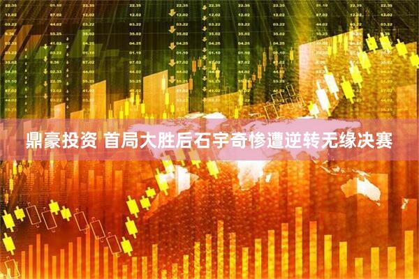鼎豪投资 首局大胜后石宇奇惨遭逆转无缘决赛