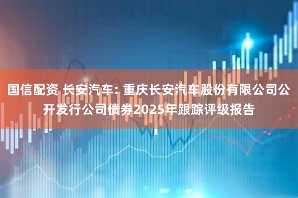 国信配资 长安汽车: 重庆长安汽车股份有限公司公开发行公司债券2025年跟踪评级报告