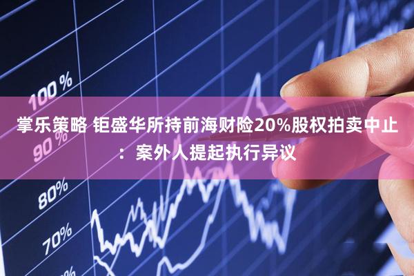 掌乐策略 钜盛华所持前海财险20%股权拍卖中止：案外人提起执行异议