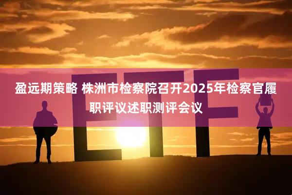 盈远期策略 株洲市检察院召开2025年检察官履职评议述职测评会议