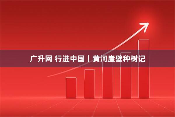 广升网 行进中国丨黄河崖壁种树记