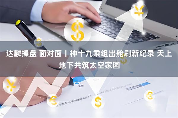 达麟操盘 面对面丨神十九乘组出舱刷新纪录 天上地下共筑太空家园