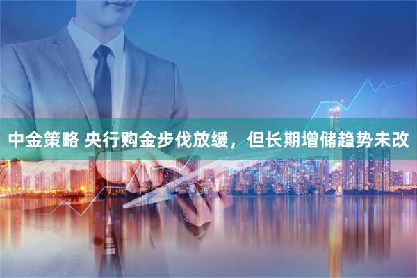 中金策略 央行购金步伐放缓，但长期增储趋势未改