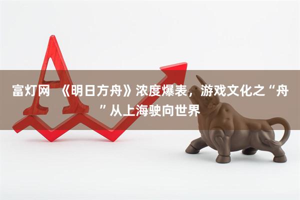富灯网  《明日方舟》浓度爆表，游戏文化之“舟”从上海驶向世界