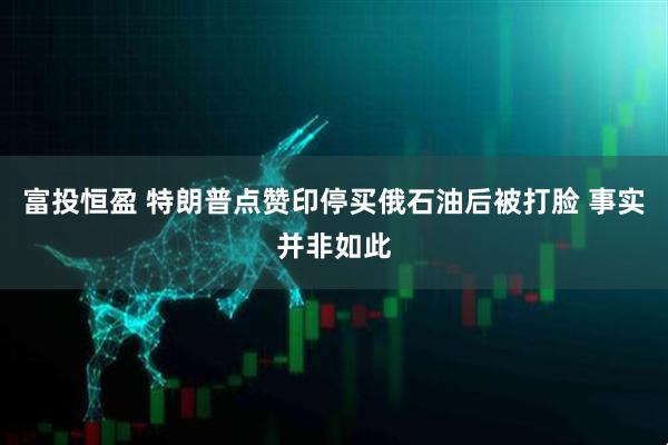 富投恒盈 特朗普点赞印停买俄石油后被打脸 事实并非如此