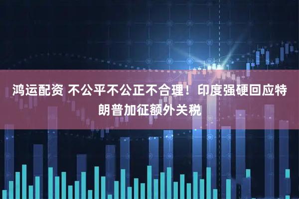 鸿运配资 不公平不公正不合理！印度强硬回应特朗普加征额外关税
