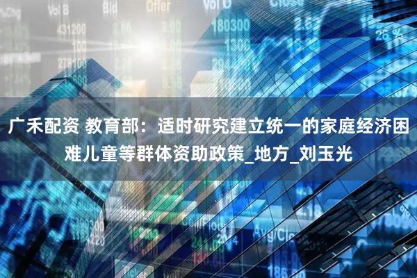 广禾配资 教育部：适时研究建立统一的家庭经济困难儿童等群体资助政策_地方_刘玉光