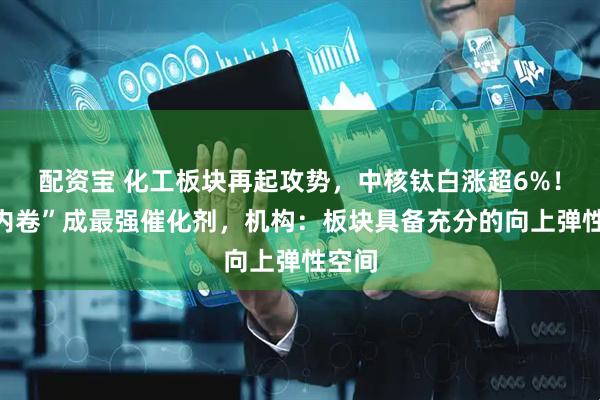 配资宝 化工板块再起攻势，中核钛白涨超6%！“反内卷”成最强催化剂，机构：板块具备充分的向上弹性空间